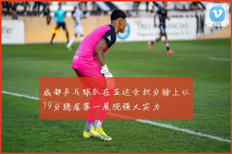 成都乒乓球队在亚运会积分榜上以79分稳居第一展现强大实力