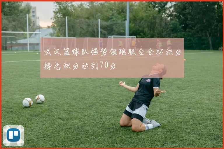 武汉篮球队强势领跑联合会杯积分榜总积分达到70分
